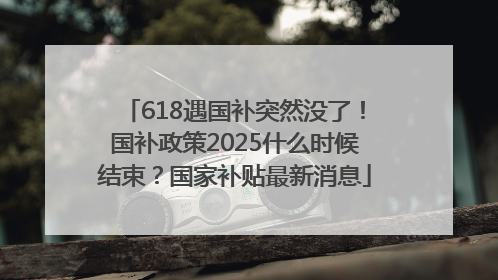 618遇国补突然没了！国补政策2025什么时候结束？国家补贴最新消息
