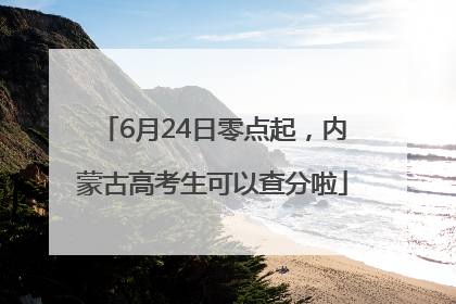 6月24日零点起，内蒙古高考生可以查分啦