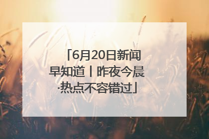6月20日新闻早知道丨昨夜今晨·热点不容错过