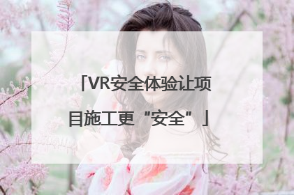 VR安全体验让项目施工更“安全”